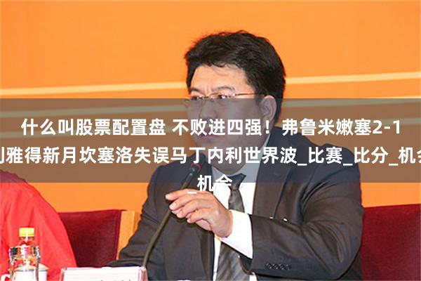 什么叫股票配置盘 不败进四强！弗鲁米嫩塞2-1利雅得新月坎塞洛失误马丁内利世界波_比赛_比分_机会