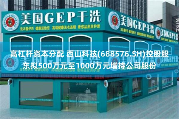 高杠杆资本分配 西山科技(688576.SH)控股股东拟500万元至1000万元增持公司股份