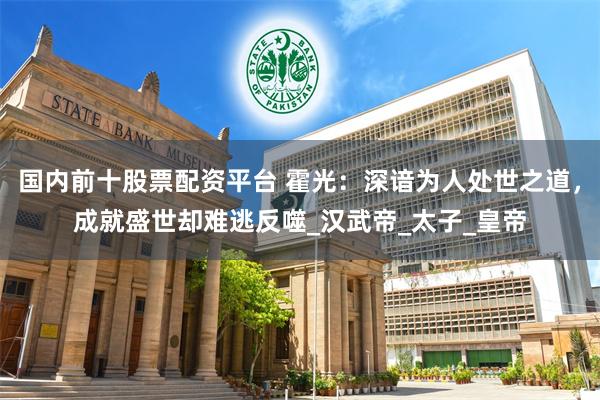国内前十股票配资平台 霍光：深谙为人处世之道，成就盛世却难逃反噬_汉武帝_太子_皇帝