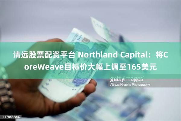 清远股票配资平台 Northland Capital：将CoreWeave目标价大幅上调至165美元