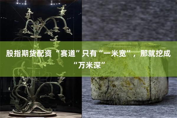股指期货配资 “赛道”只有“一米宽”，那就挖成“万米深”