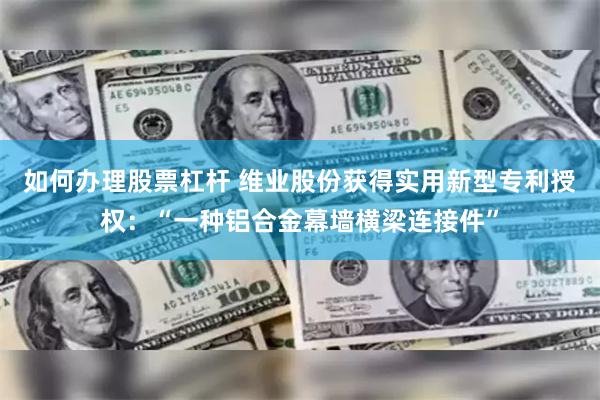 如何办理股票杠杆 维业股份获得实用新型专利授权：“一种铝合金幕墙横梁连接件”