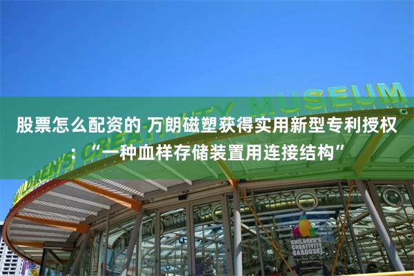 股票怎么配资的 万朗磁塑获得实用新型专利授权：“一种血样存储装置用连接结构”