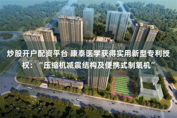 炒股开户配资平台 康泰医学获得实用新型专利授权：“压缩机减震结构及便携式制氧机”