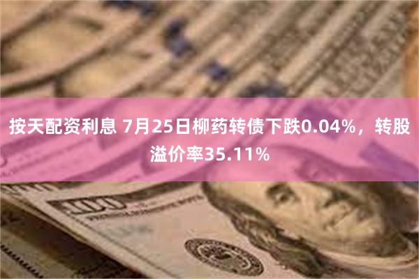 按天配资利息 7月25日柳药转债下跌0.04%，转股溢价率35.11%
