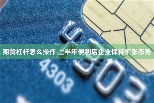期货杠杆怎么操作 上半年便利店企业保持扩张态势