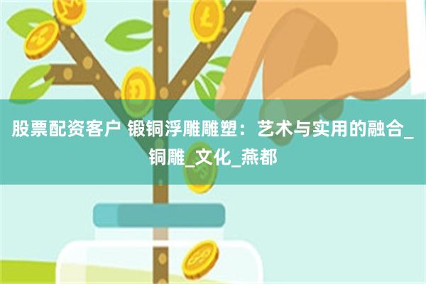 股票配资客户 锻铜浮雕雕塑：艺术与实用的融合_铜雕_文化_燕都