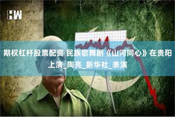 期权杠杆股票配资 民族歌舞剧《山河同心》在贵阳上演_陶亮_新华社_表演