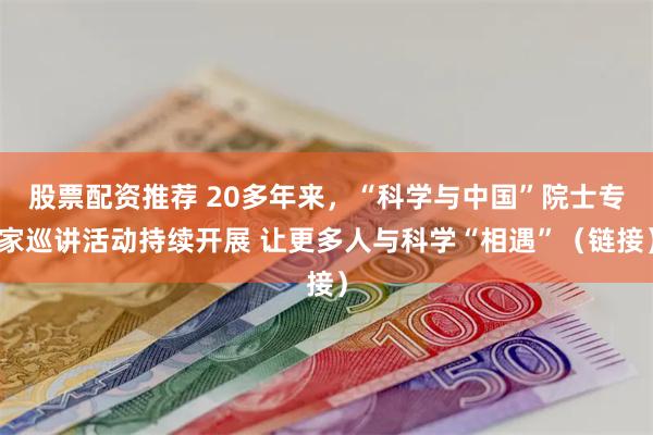 股票配资推荐 20多年来，“科学与中国”院士专家巡讲活动持续开展 让更多人与科学“相遇”（链接）