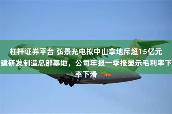 杠杆证券平台 弘景光电拟中山拿地斥超15亿元投建研发制造总部基地，公司年报一季报显示毛利率下滑