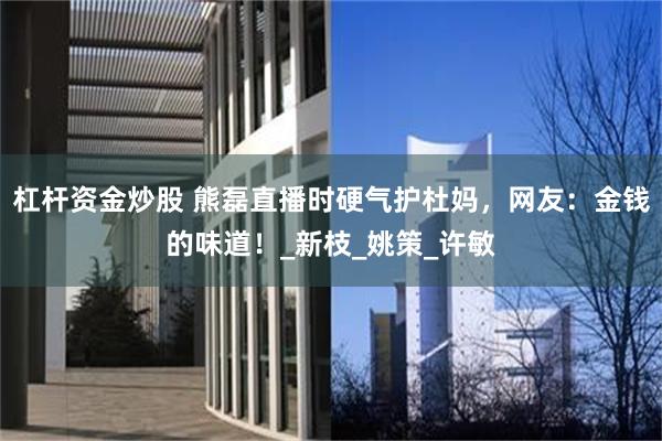 杠杆资金炒股 熊磊直播时硬气护杜妈，网友：金钱的味道！_新枝_姚策_许敏