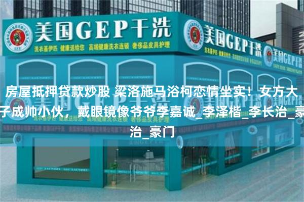 房屋抵押贷款炒股 梁洛施马浴柯恋情坐实！女方大儿子成帅小伙，戴眼镜像爷爷李嘉诚_李泽楷_李长治_豪门