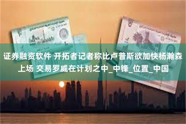 证券融资软件 开拓者记者称比卢普斯欲加快杨瀚森上场 交易罗威在计划之中_中锋_位置_中国