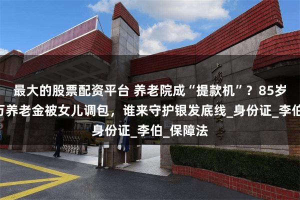 最大的股票配资平台 养老院成“提款机”？85岁老人40万养老金被女儿调包，谁来守护银发底线_身份证_李伯_保障法