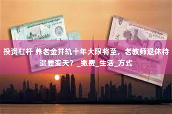 投资杠杆 养老金并轨十年大限将至，老教师退休待遇要变天？_缴费_生活_方式