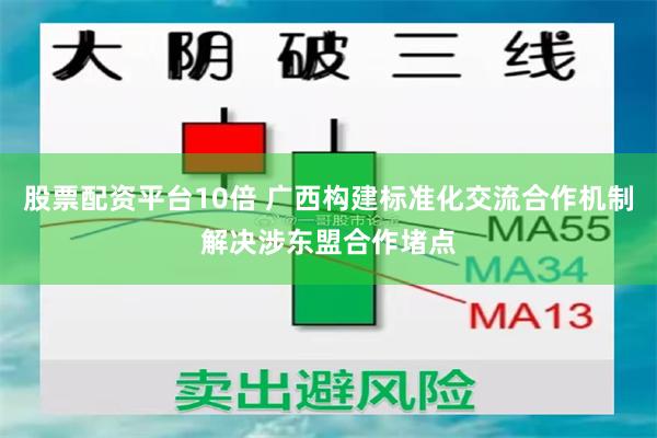 股票配资平台10倍 广西构建标准化交流合作机制解决涉东盟合作堵点