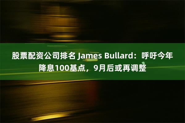 股票配资公司排名 James Bullard：呼吁今年降息100基点，9月后或再调整