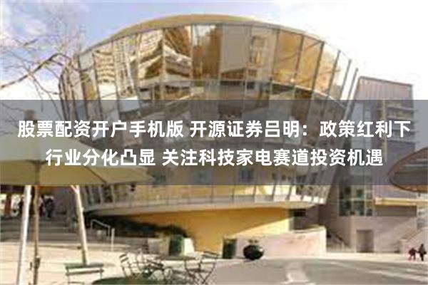 股票配资开户手机版 开源证券吕明：政策红利下行业分化凸显 关注科技家电赛道投资机遇
