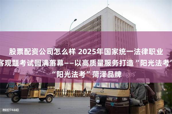 股票配资公司怎么样 2025年国家统一法律职业资格考试客观题考试圆满落幕——以高质量服务打造“阳光法考”菏泽品牌