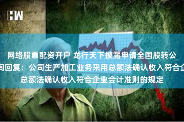 网络股票配资开户 龙行天下披露申请全国股转公司挂牌的第二轮问询回复：公司生产加工业务采用总额法确认收入符合企业会计准则的规定