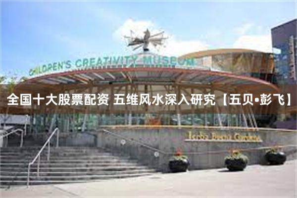 全国十大股票配资 五维风水深入研究【五贝•彭飞】