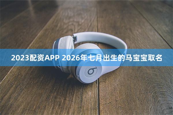 2023配资APP 2026年七月出生的马宝宝取名
