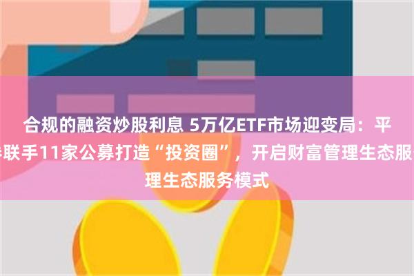 合规的融资炒股利息 5万亿ETF市场迎变局：平安证券联手11家公募打造“投资圈”，开启财富管理生态服务模式
