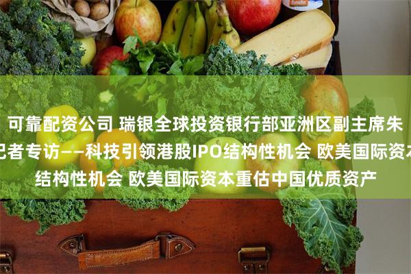 可靠配资公司 瑞银全球投资银行部亚洲区副主席朱正芹接受证券时报记者专访——科技引领港股IPO结构性机会 欧美国际资本重估中国优质资产