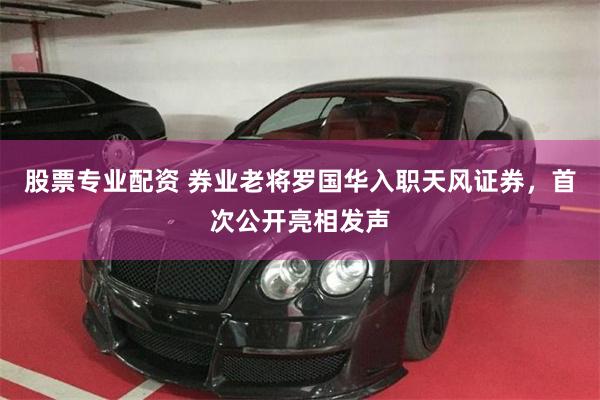 股票专业配资 券业老将罗国华入职天风证券，首次公开亮相发声