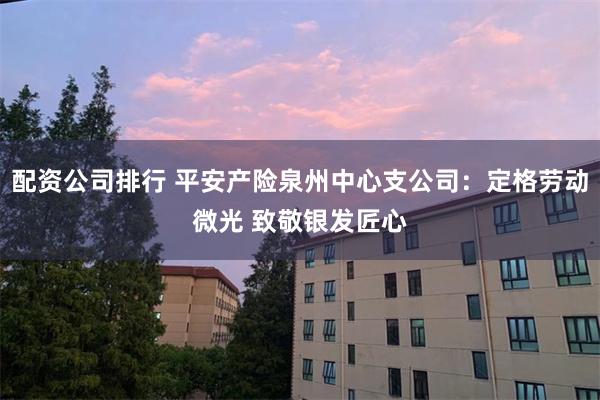 配资公司排行 平安产险泉州中心支公司：定格劳动微光 致敬银发匠心
