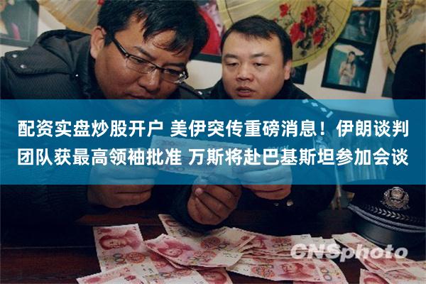 配资实盘炒股开户 美伊突传重磅消息！伊朗谈判团队获最高领袖批准 万斯将赴巴基斯坦参加会谈