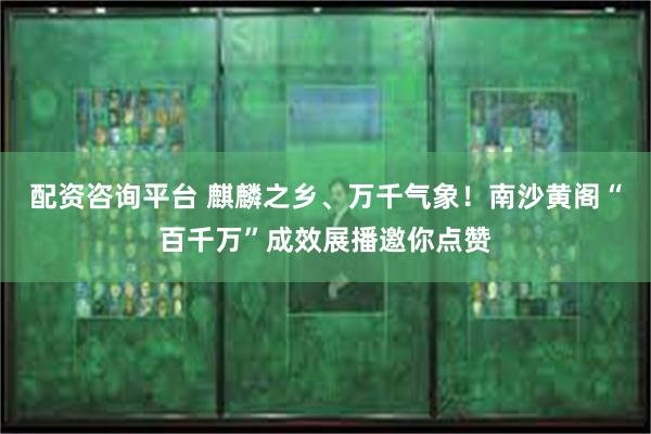 配资咨询平台 麒麟之乡、万千气象！南沙黄阁“百千万”成效展播邀你点赞
