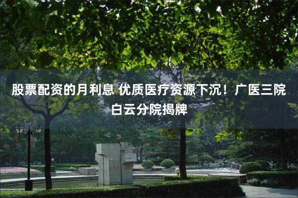 股票配资的月利息 优质医疗资源下沉！广医三院白云分院揭牌